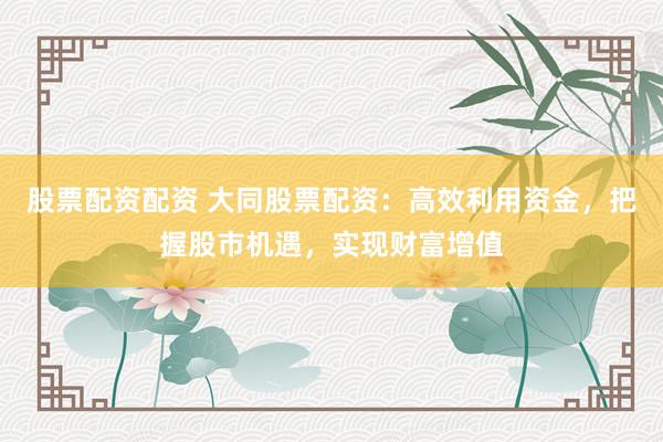 股票配资配资 大同股票配资：高效利用资金，把握股市机遇，实现财富增值