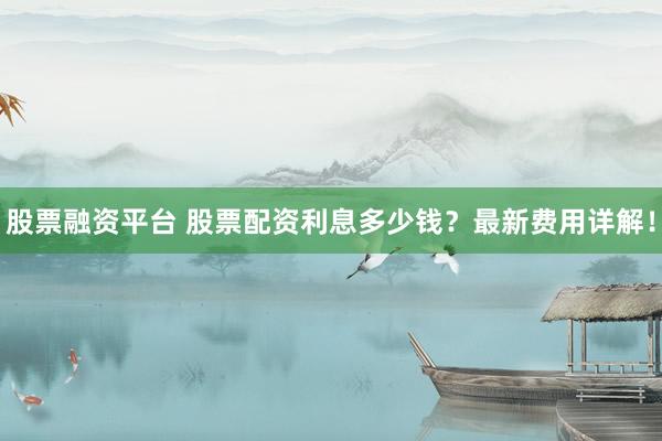 股票融资平台 股票配资利息多少钱？最新费用详解！