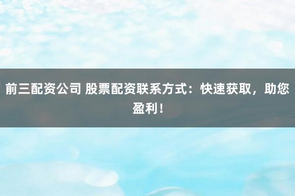 前三配资公司 股票配资联系方式：快速获取，助您盈利！