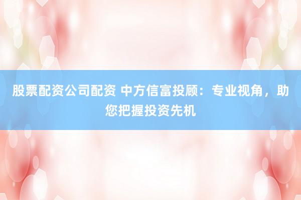 股票配资公司配资 中方信富投顾:专业视角,助您把握投资先机