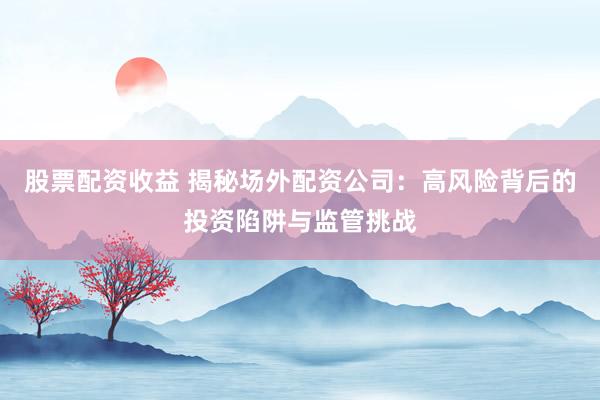 股票配资收益 揭秘场外配资公司：高风险背后的投资陷阱与监管挑战