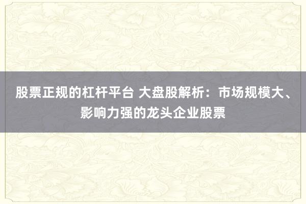 股票正规的杠杆平台 大盘股解析:市场规模大、影响力强的龙头企业股票
