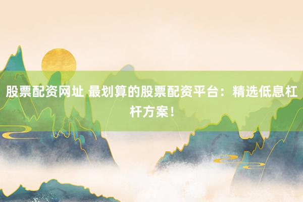股票配资网址 最划算的股票配资平台：精选低息杠杆方案！