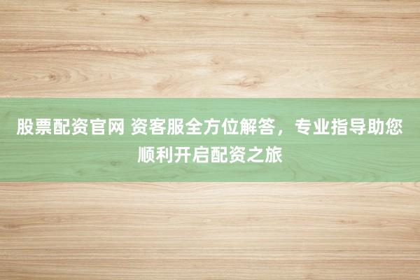 股票配资官网 资客服全方位解答，专业指导助您顺利开启配资之旅