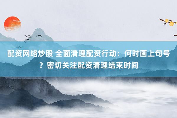 配资网络炒股 全面清理配资行动：何时画上句号？密切关注配资清理结束时间