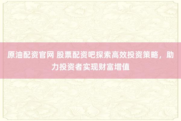 原油配资官网 股票配资吧探索高效投资策略,助力投资者实现财富增值