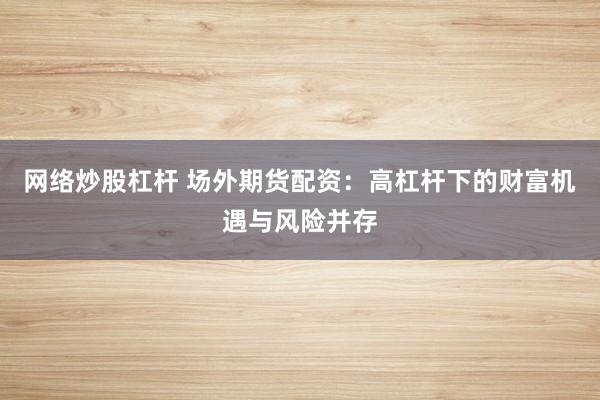 网络炒股杠杆 场外期货配资:高杠杆下的财富机遇与风险并存