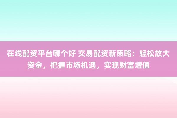 在线配资平台哪个好 交易配资新策略:轻松放大资金,把握市场机遇,实现财富增值