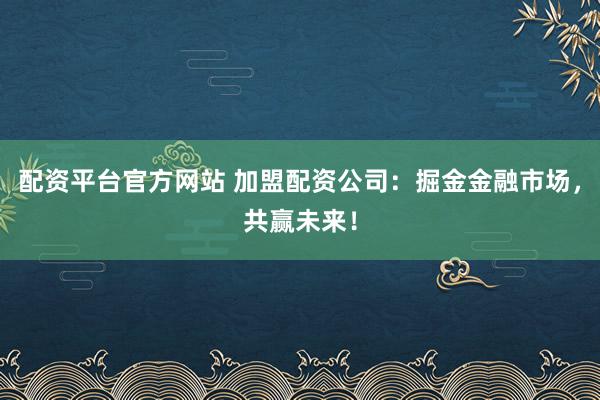 配资平台官方网站 加盟配资公司：掘金金融市场，共赢未来！
