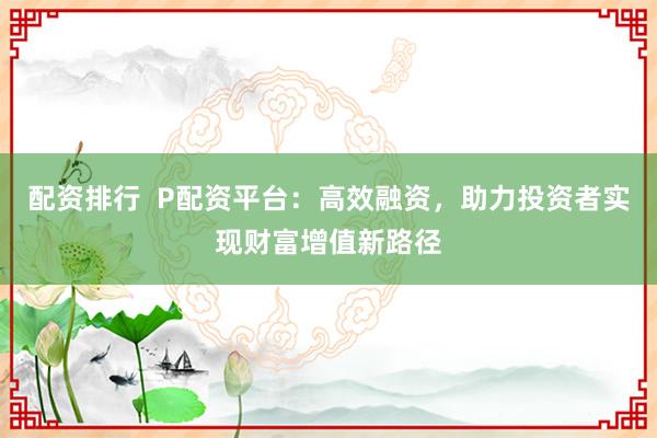 配资排行  P配资平台：高效融资，助力投资者实现财富增值新路径