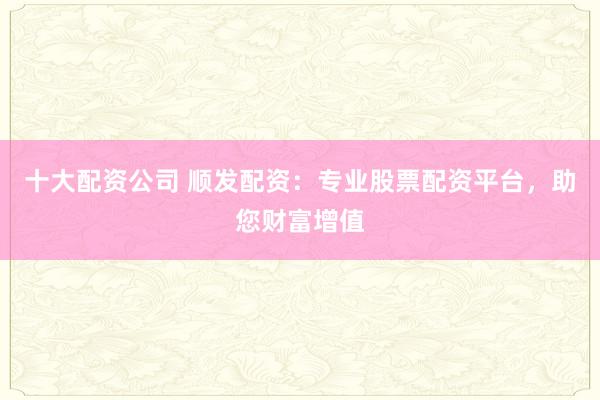 十大配资公司 顺发配资:专业股票配资平台,助您财富增值