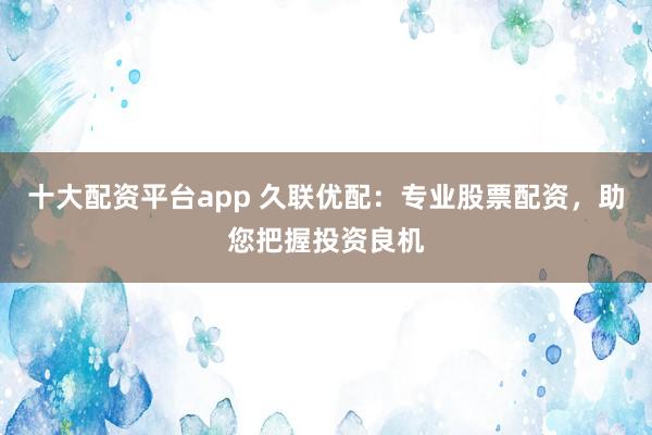 十大配资平台app 久联优配：专业股票配资，助您把握投资良机