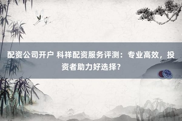 配资公司开户 科祥配资服务评测：专业高效，投资者助力好选择？
