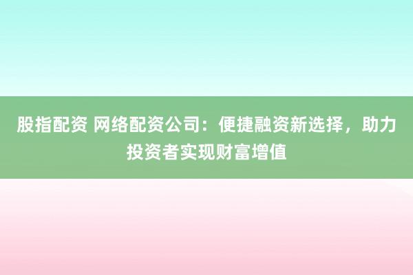 股指配资 网络配资公司：便捷融资新选择，助力投资者实现财富增值