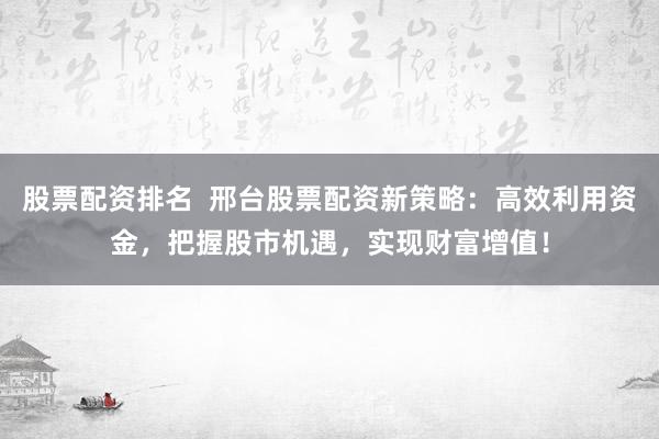 股票配资排名  邢台股票配资新策略：高效利用资金，把握股市机遇，实现财富增值！