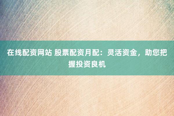 在线配资网站 股票配资月配:灵活资金,助您把握投资良机