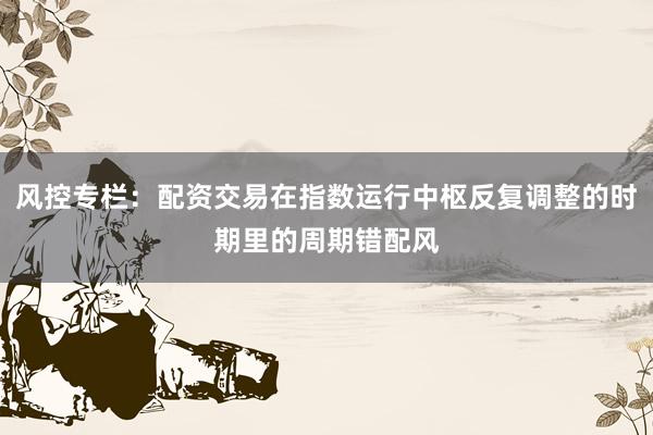 风控专栏：配资交易在指数运行中枢反复调整的时期里的周期错配风