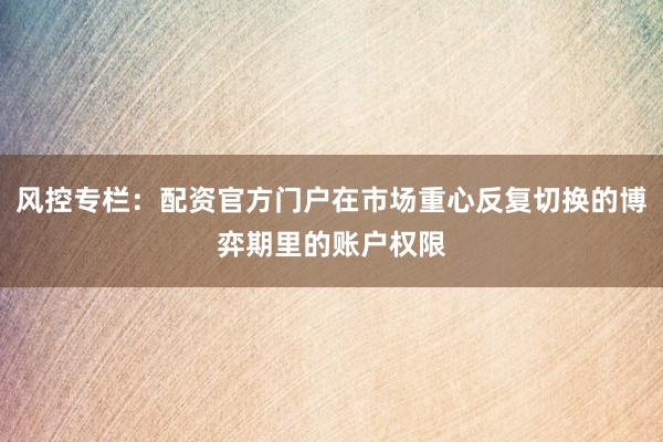 风控专栏：配资官方门户在市场重心反复切换的博弈期里的账户权限