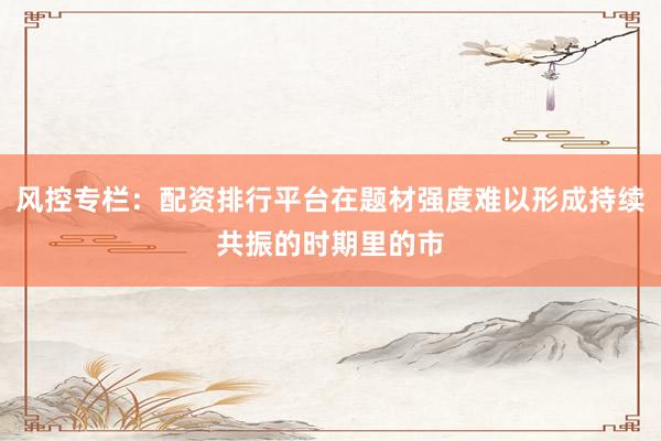 风控专栏：配资排行平台在题材强度难以形成持续共振的时期里的市