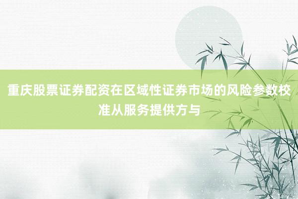 重庆股票证券配资在区域性证券市场的风险参数校准从服务提供方与