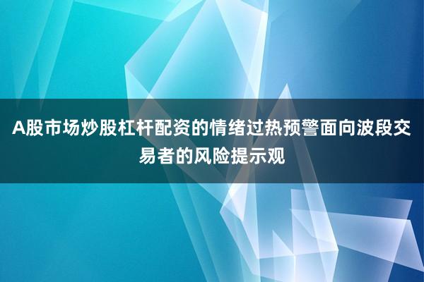 A股市场炒股杠杆配资的情绪过热预警面向波段交易者的风险提示观