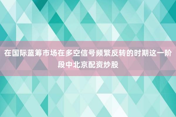 在国际蓝筹市场在多空信号频繁反转的时期这一阶段中北京配资炒股