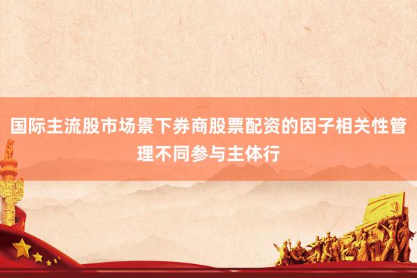 国际主流股市场景下券商股票配资的因子相关性管理不同参与主体行