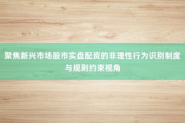 聚焦新兴市场股市实盘配资的非理性行为识别制度与规则约束视角