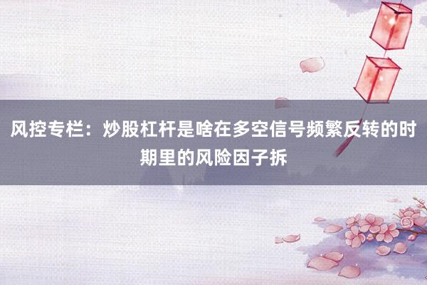 风控专栏：炒股杠杆是啥在多空信号频繁反转的时期里的风险因子拆