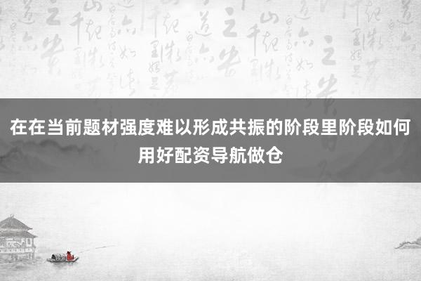 在在当前题材强度难以形成共振的阶段里阶段如何用好配资导航做仓