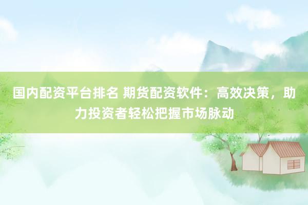 国内配资平台排名 期货配资软件:高效决策,助力投资者轻松把握市场脉动