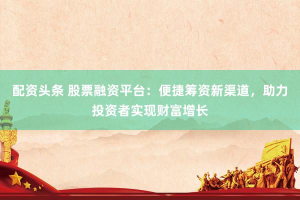 配资头条 股票融资平台：便捷筹资新渠道，助力投资者实现财富增长