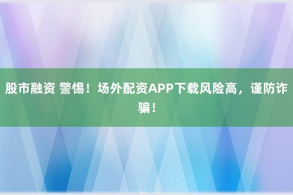 股市融资 警惕！场外配资APP下载风险高，谨防诈骗！