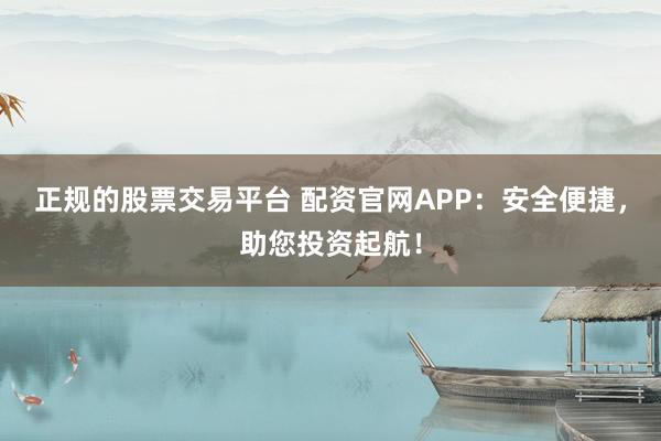 正规的股票交易平台 配资官网APP：安全便捷，助您投资起航！
