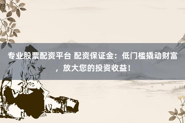 专业股票配资平台 配资保证金:低门槛撬动财富,放大您的投资收益!