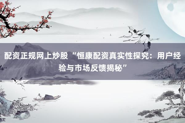 配资正规网上炒股 “恒康配资真实性探究：用户经验与市场反馈揭秘”