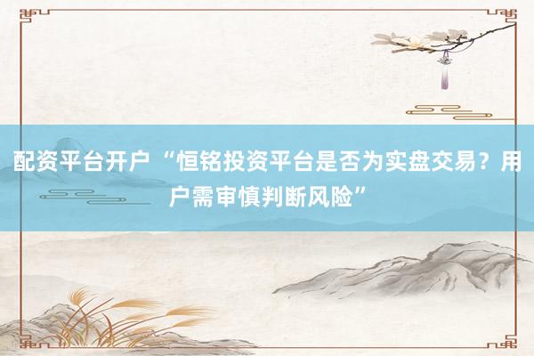 配资平台开户 “恒铭投资平台是否为实盘交易?用户需审慎判断风险”
