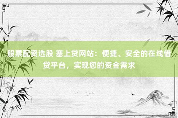 股票配资选股 塞上贷网站:便捷、安全的在线借贷平台,实现您的资金需求