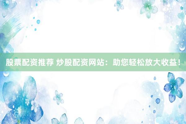 股票配资推荐 炒股配资网站：助您轻松放大收益！