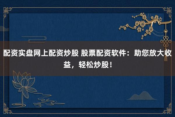配资实盘网上配资炒股 股票配资软件：助您放大收益，轻松炒股！
