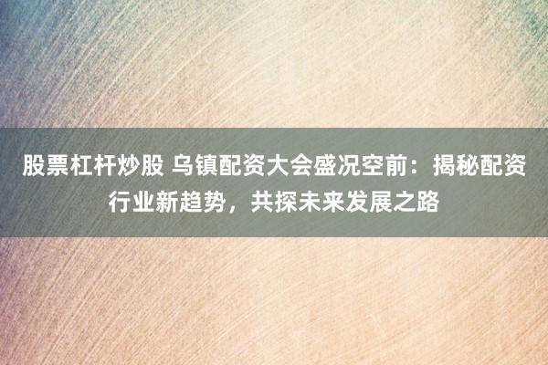 股票杠杆炒股 乌镇配资大会盛况空前：揭秘配资行业新趋势，共探未来发展之路