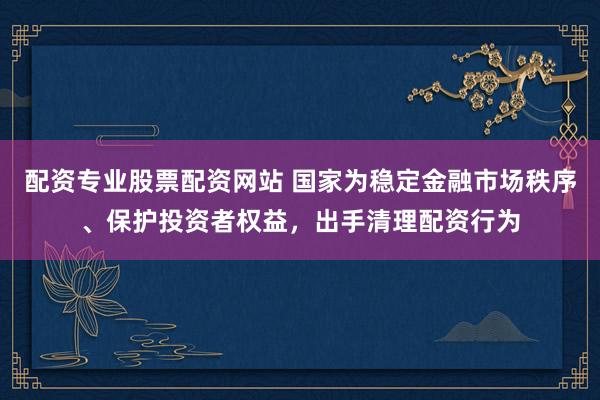 配资专业股票配资网站 国家为稳定金融市场秩序、保护投资者权益，出手清理配资行为
