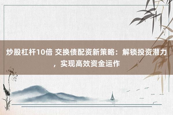 炒股杠杆10倍 交换债配资新策略：解锁投资潜力，实现高效资金运作
