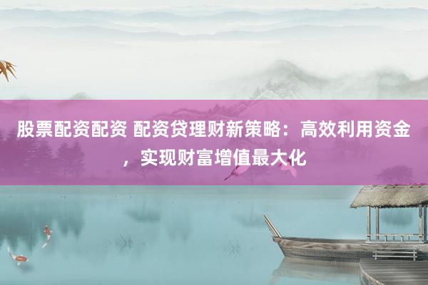 股票配资配资 配资贷理财新策略：高效利用资金，实现财富增值最大化