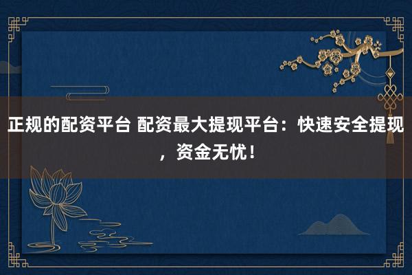 正规的配资平台 配资最大提现平台：快速安全提现，资金无忧！