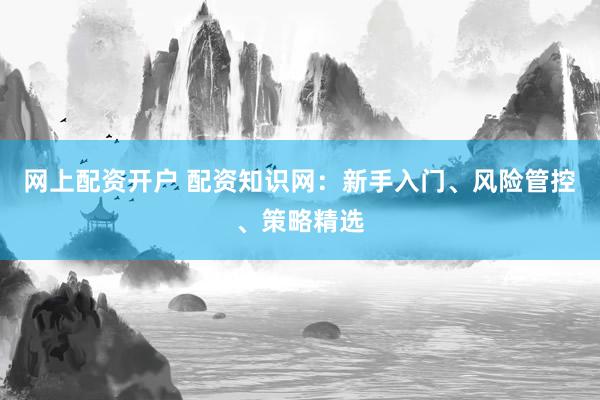 网上配资开户 配资知识网：新手入门、风险管控、策略精选