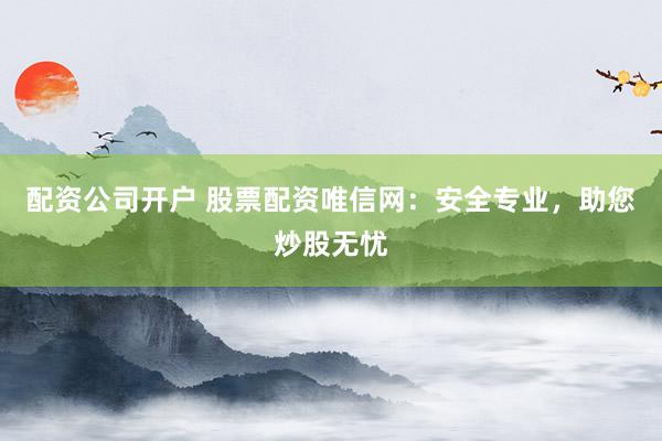 配资公司开户 股票配资唯信网：安全专业，助您炒股无忧