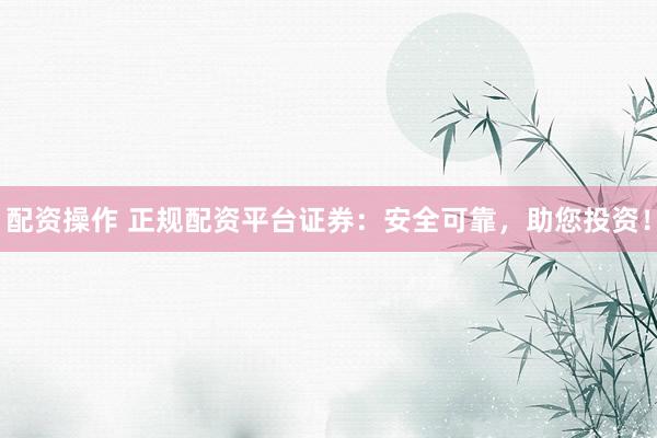 配资操作 正规配资平台证券：安全可靠，助您投资！
