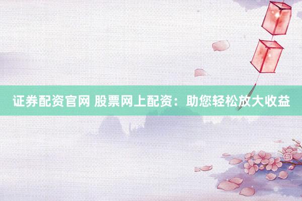 证券配资官网 股票网上配资：助您轻松放大收益