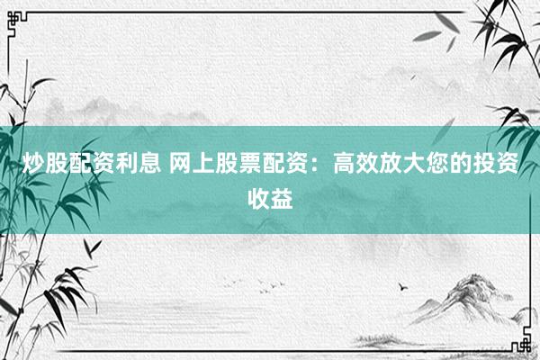 炒股配资利息 网上股票配资：高效放大您的投资收益